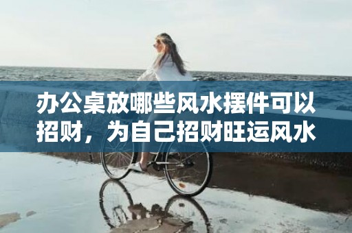 办公桌放哪些风水摆件可以招财，为自己招财旺运风水件
