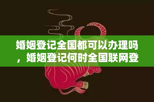 婚姻登记全国都可以办理吗，婚姻登记何时全国联网登记