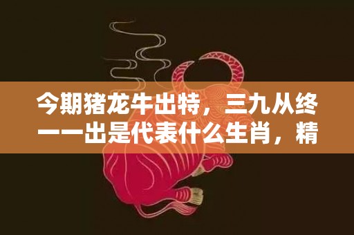 今期猪龙牛出特，三九从终一一出是代表什么生肖，精准落实