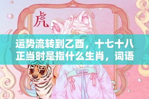 运势流转到乙酉，十七十八正当时是指什么生肖，词语解释落实