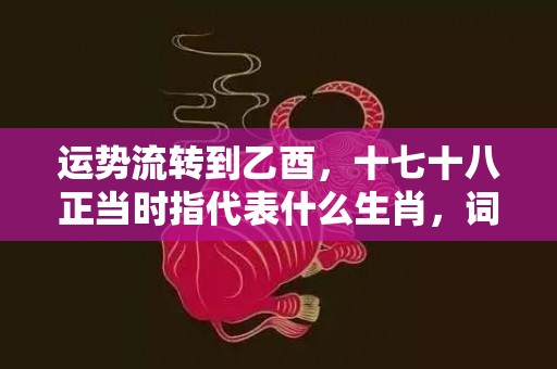 运势流转到乙酉，十七十八正当时指代表什么生肖，词语精选落实