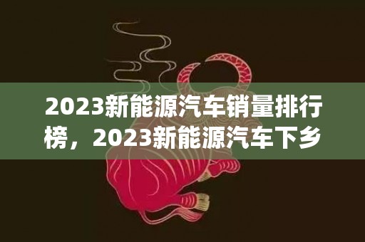 2023新能源汽车销量排行榜，2023新能源汽车下乡政策(参与活动车型一览)
