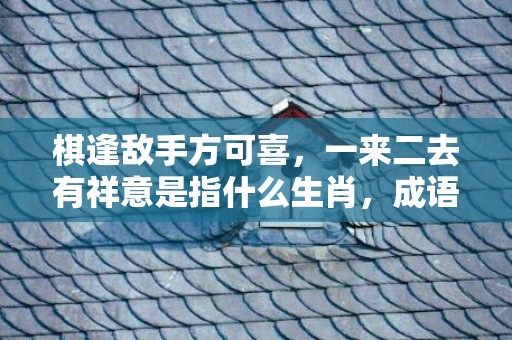 棋逢敌手方可喜，一来二去有祥意是指什么生肖，成语解释落实