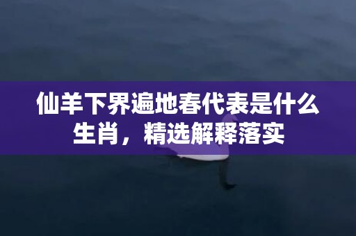 仙羊下界遍地春代表是什么生肖，精选解释落实