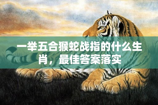 一举五合猴蛇战指的什么生肖，最佳答案落实