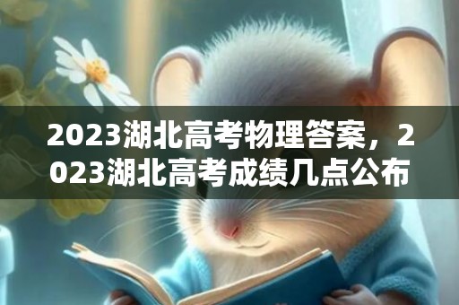 2023湖北高考物理答案，2023湖北高考成绩几点公布