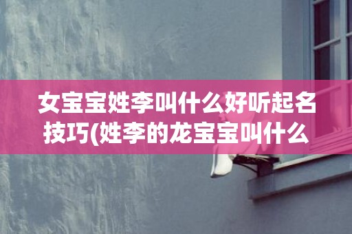 女宝宝姓李叫什么好听起名技巧(姓李的龙宝宝叫什么好)
