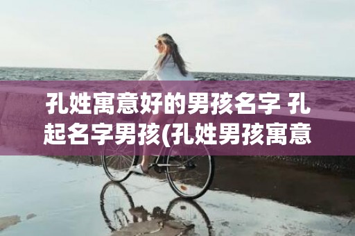 孔姓寓意好的男孩名字 孔起名字男孩(孔姓男孩寓意好的名字)