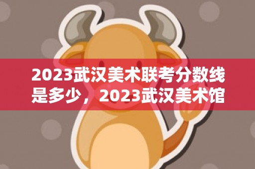 2023武汉美术联考分数线是多少，2023武汉美术馆周石峰中国画作品展时间和地点