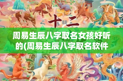 周易生辰八字取名女孩好听的(周易生辰八字取名软件)
