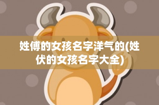 姓傅的女孩名字洋气的(姓伏的女孩名字大全)