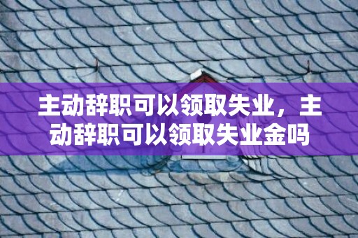 主动辞职可以领取失业，主动辞职可以领取失业金吗
