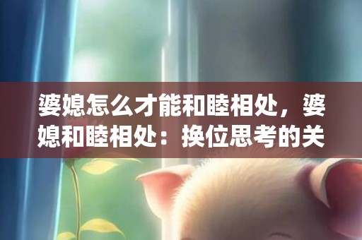 婆媳怎么才能和睦相处，婆媳和睦相处：换位思考的关键(婆媳如何相处最好)