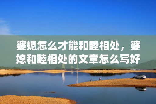 婆媳怎么才能和睦相处，婆媳和睦相处的文章怎么写好(婆媳相处秘诀)