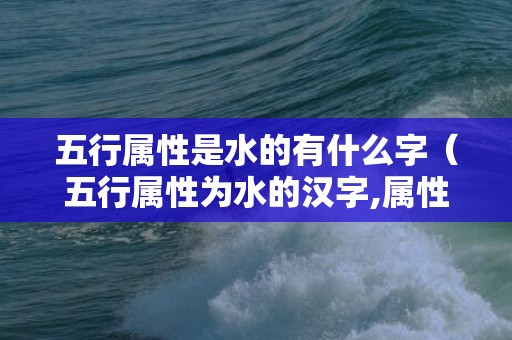 五行属性是水的有什么字（五行属性为水的汉字,属性代表水的字五行属性水的汉字大全...）