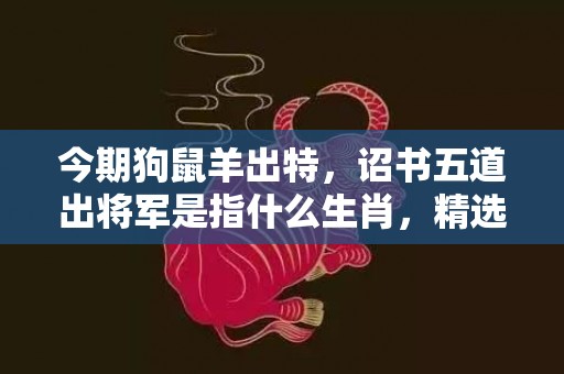 今期狗鼠羊出特，诏书五道出将军是指什么生肖，精选解释落实