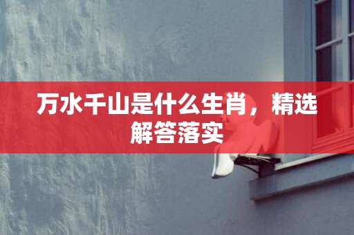 万水千山是什么生肖，精选解答落实