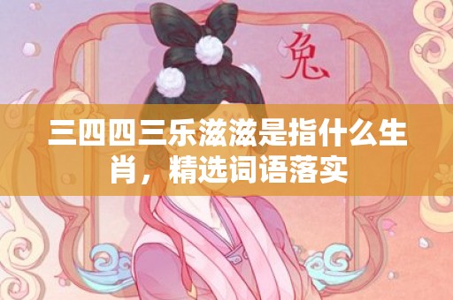 三四四三乐滋滋是指什么生肖，精选词语落实