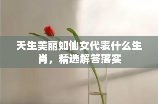 天生美丽如仙女代表什么生肖，精选解答落实