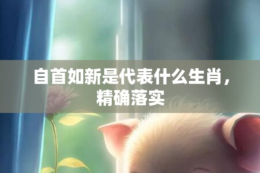 自首如新是代表什么生肖，精确落实