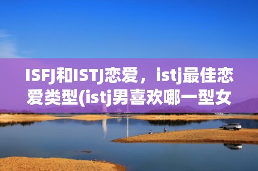 ISFJ和ISTJ恋爱，istj最佳恋爱类型(istj男喜欢哪一型女孩)