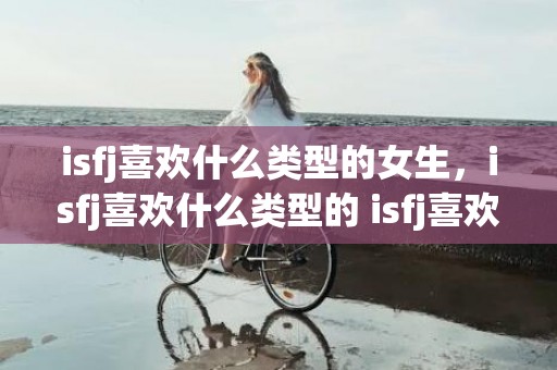 isfj喜欢什么类型的女生，isfj喜欢什么类型的 isfj喜欢一个人会冷淡吗