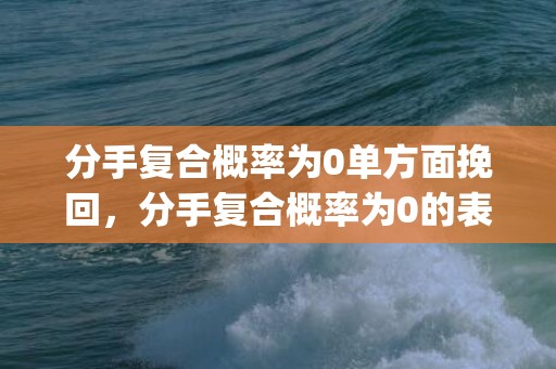 分手复合概率为0单方面挽回，分手复合概率为0的表现(不可能复合的表现)