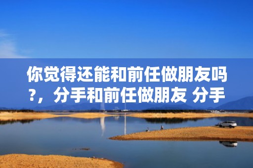 你觉得还能和前任做朋友吗?，分手和前任做朋友 分手后成为朋友是因为吗