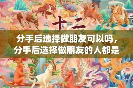 分手后选择做朋友可以吗，分手后选择做朋友的人都是什么心理(前男友说做朋友的心理)