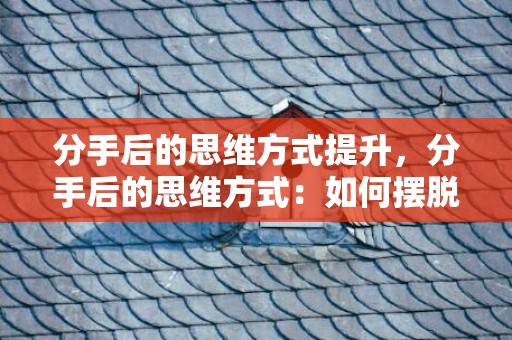 分手后的思维方式提升，分手后的思维方式：如何摆脱负面思维，分手后怎样摆脱无赖男友
