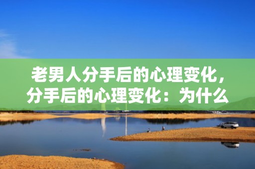 老男人分手后的心理变化，分手后的心理变化：为什么突然不喜欢他了，天蝎男分手后心理阶段