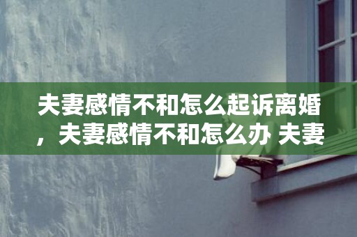 夫妻感情不和怎么起诉离婚，夫妻感情不和怎么办 夫妻矛盾怎么调和化解
