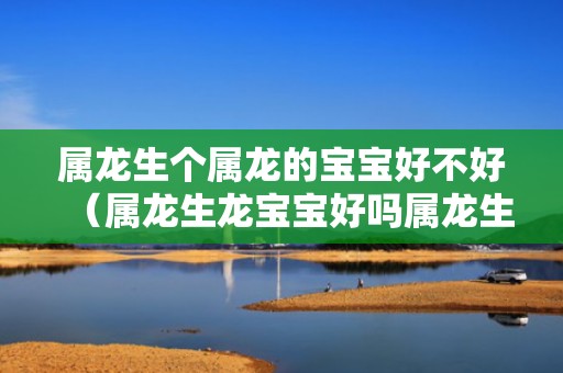 属龙生个属龙的宝宝好不好（属龙生龙宝宝好吗属龙生龙宝宝好吗男孩）