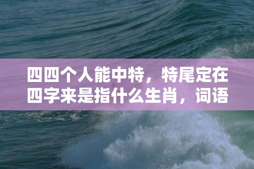 四四个人能中特，特尾定在四字来是指什么生肖，词语解释落实