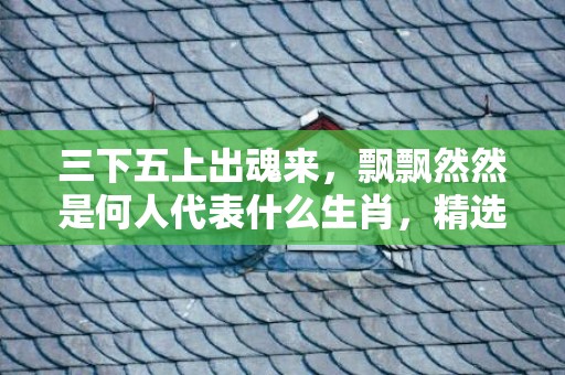 三下五上出魂来，飘飘然然是何人代表什么生肖，精选作答落实