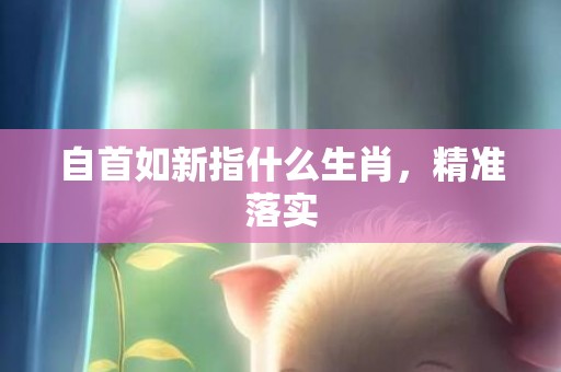 自首如新指什么生肖，精准落实