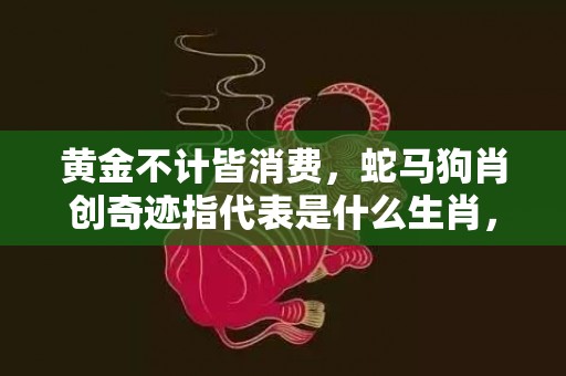黄金不计皆消费，蛇马狗肖创奇迹指代表是什么生肖，详细解释落实