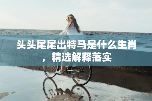 头头尾尾出特马是什么生肖，精选解释落实