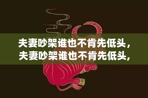 夫妻吵架谁也不肯先低头，夫妻吵架谁也不肯先低头,怎么办(两个人都不肯低头还能复合吗)