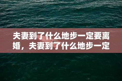 夫妻到了什么地步一定要离婚，夫妻到了什么地步一定要离婚，婚姻到了哪一步就可以离婚了