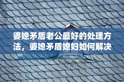 婆媳矛盾老公最好的处理方法，婆媳矛盾媳妇如何解决的问题呢知乎(婆媳问题)