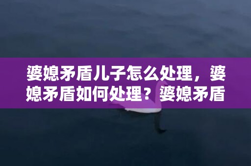 婆媳矛盾儿子怎么处理，婆媳矛盾如何处理？婆媳矛盾主要在于婆婆