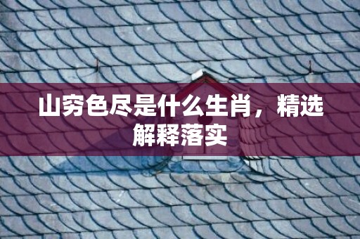 山穷色尽是什么生肖，精选解释落实