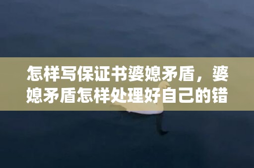 怎样写保证书婆媳矛盾，婆媳矛盾怎样处理好自己的错误问题(婆媳矛盾主要在于婆婆)