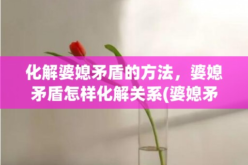 化解婆媳矛盾的方法，婆媳矛盾怎样化解关系(婆媳矛盾如何化解)