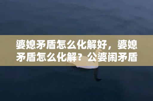 婆媳矛盾怎么化解好，婆媳矛盾怎么化解？公婆闹矛盾媳妇该怎么办