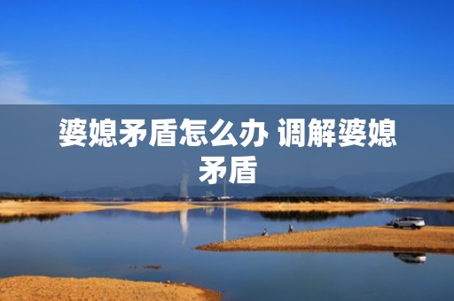 婆媳矛盾怎么办 调解婆媳矛盾