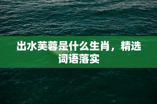 出水芙蓉是什么生肖，精选词语落实