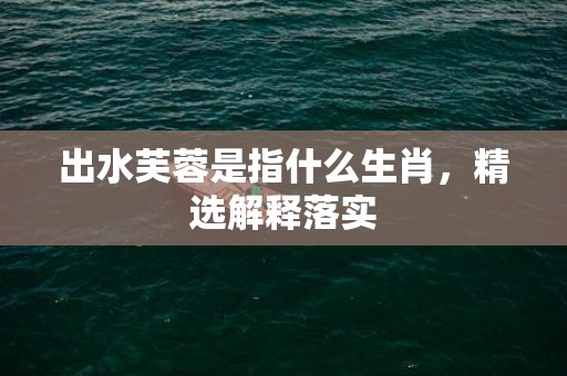 出水芙蓉是指什么生肖，精选解释落实