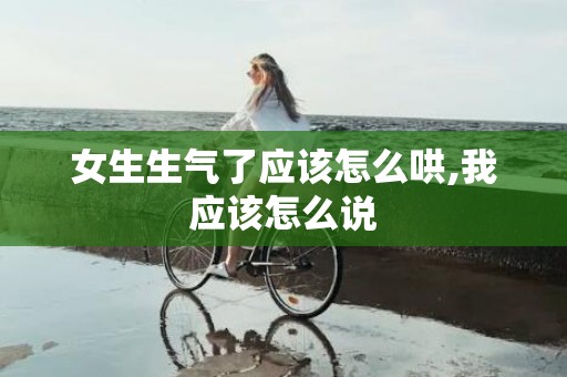 女生生气了应该怎么哄,我应该怎么说